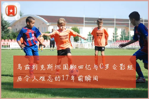 乌兹别克斯坦国脚回忆与C罗合影经历令人难忘的17年前瞬间