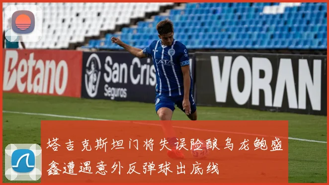 塔吉克斯坦门将失误险酿乌龙鲍盛鑫遭遇意外反弹球出底线