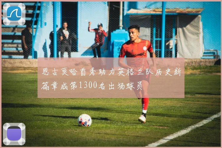 恩古莫哈首秀助力英格兰队历史新篇章成第1300名出场球员
