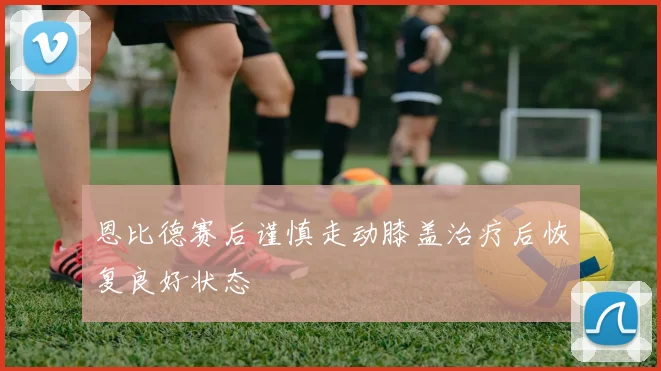 恩比德赛后谨慎走动膝盖治疗后恢复良好状态