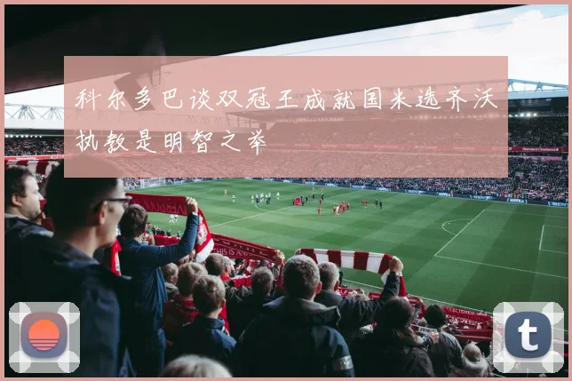 科尔多巴谈双冠王成就国米选齐沃执教是明智之举
