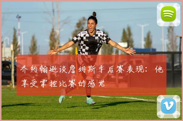 乔约翰逊谈詹姆斯季后赛表现：他享受掌控比赛的感觉