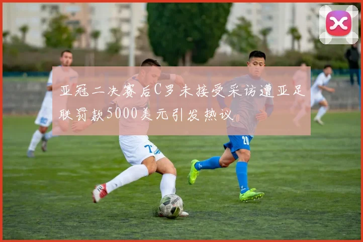 亚冠二决赛后C罗未接受采访遭亚足联罚款5000美元引发热议