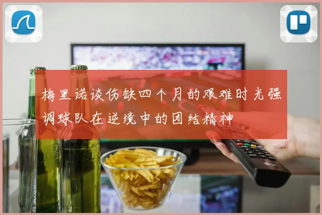 梅里诺谈伤缺四个月的艰难时光强调球队在逆境中的团结精神