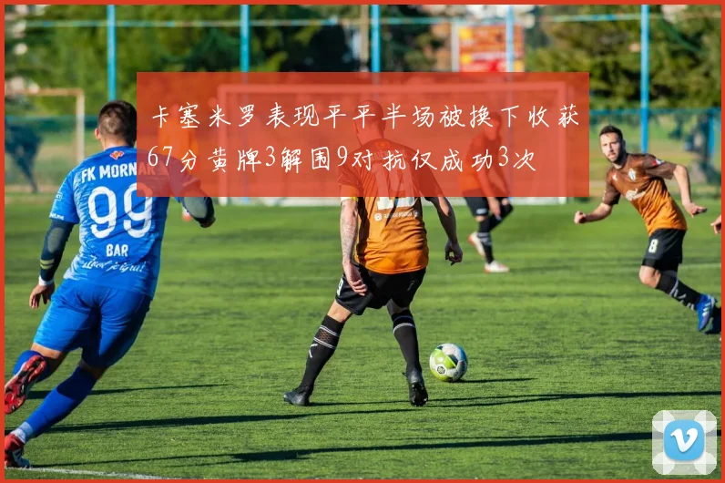 卡塞米罗表现平平半场被换下收获67分黄牌3解围9对抗仅成功3次