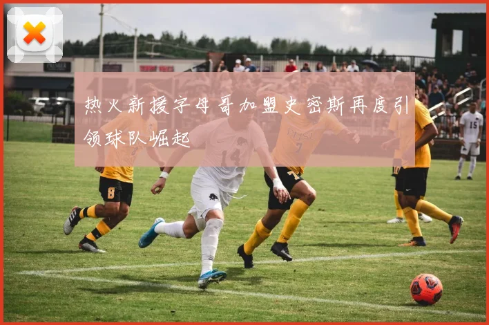 热火新援字母哥加盟史密斯再度引领球队崛起