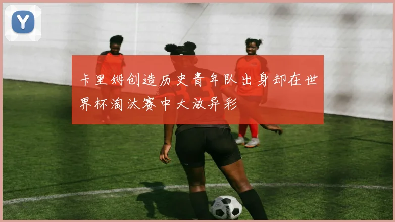卡里姆创造历史青年队出身却在世界杯淘汰赛中大放异彩