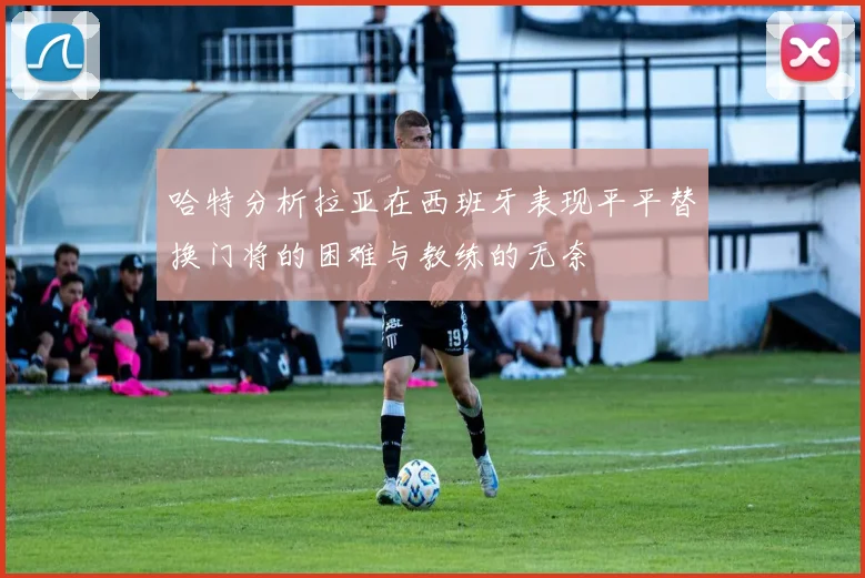 哈特分析拉亚在西班牙表现平平替换门将的困难与教练的无奈