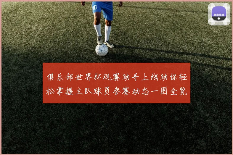 俱乐部世界杯观赛助手上线助你轻松掌握主队球员参赛动态一图全览