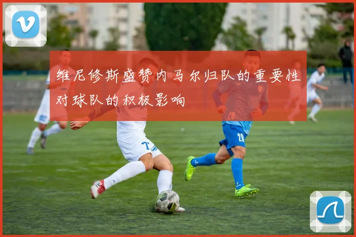 维尼修斯盛赞内马尔归队的重要性对球队的积极影响