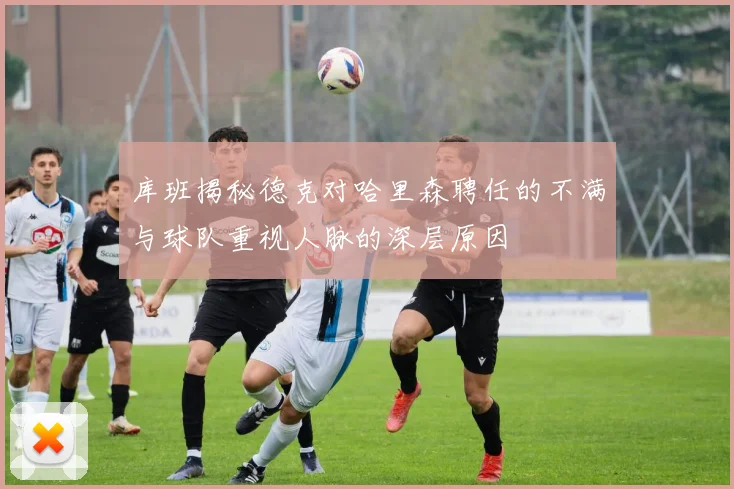 库班揭秘德克对哈里森聘任的不满与球队重视人脉的深层原因